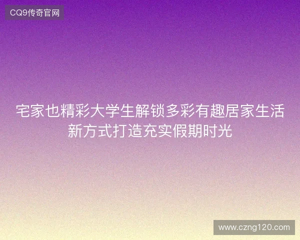 宅家也精彩大学生解锁多彩有趣居家生活新方式打造充实假期时光 宅家也精彩大学生解锁多彩有趣居家生活新方式打造充实假期时光